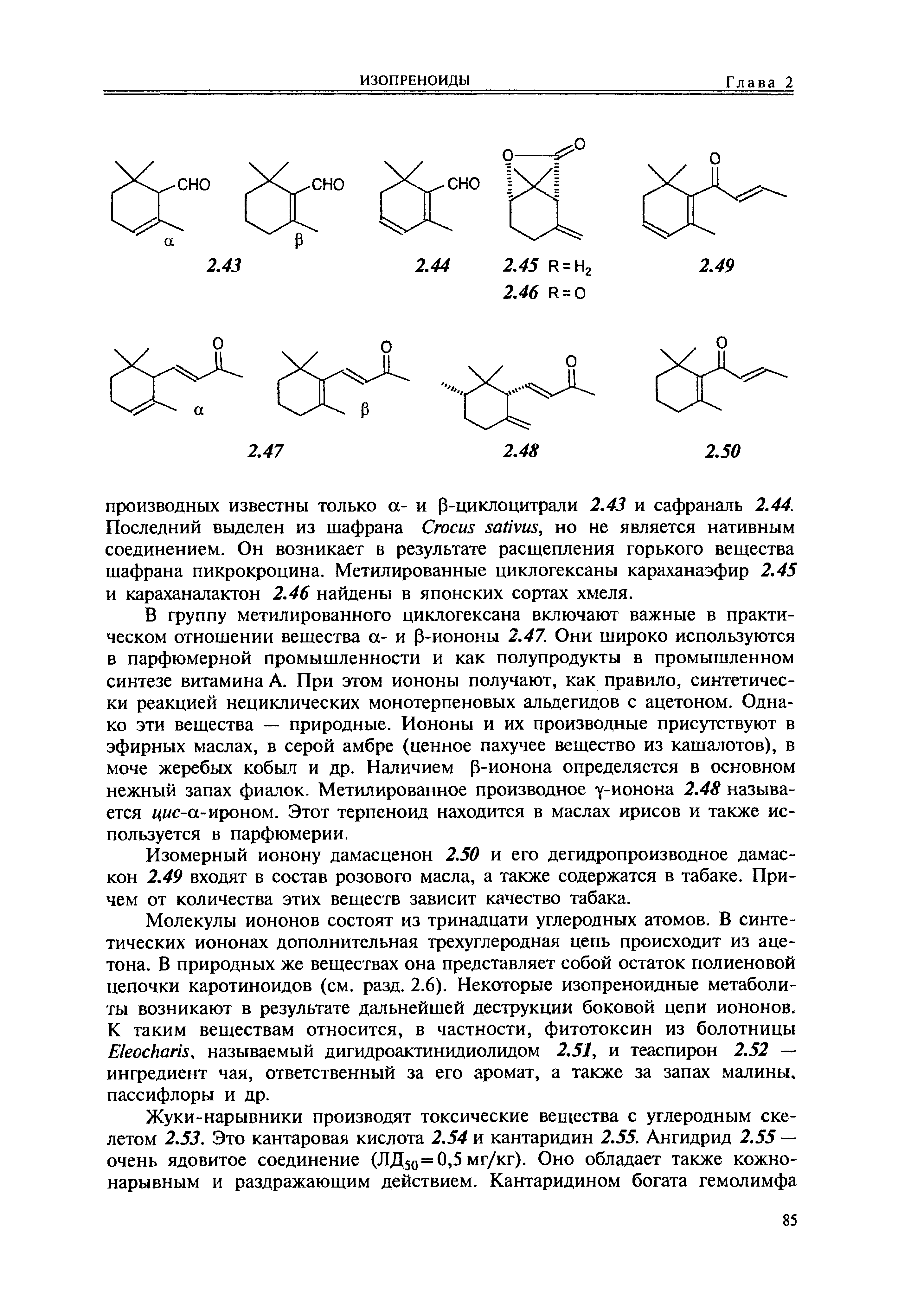 В группу метилированного циклогексана включают важные в практическом отношении вещества а- и 3-иононы 2.47. Они широко используются в парфюмерной промышленности и как полупродукты в промышленном синтезе витамина А. При этом иононы получают, как правило, синтетически реакцией нециклических монотерпеновых альдегидов с ацетоном. Однако эти вещества — природные. Иононы и их производные присутствуют в эфирных маслах, в серой амбре (ценное пахучее вещество из кашалотов), в моче жеребых кобыл и др. Наличием р-ионона определяется в основном нежный запах фиалок. Метилированное производное у-ионона 2.48 называется i M -a-np0H0M. Этот терпеноид находится в маслах ирисов и также используется в парфюмерии.