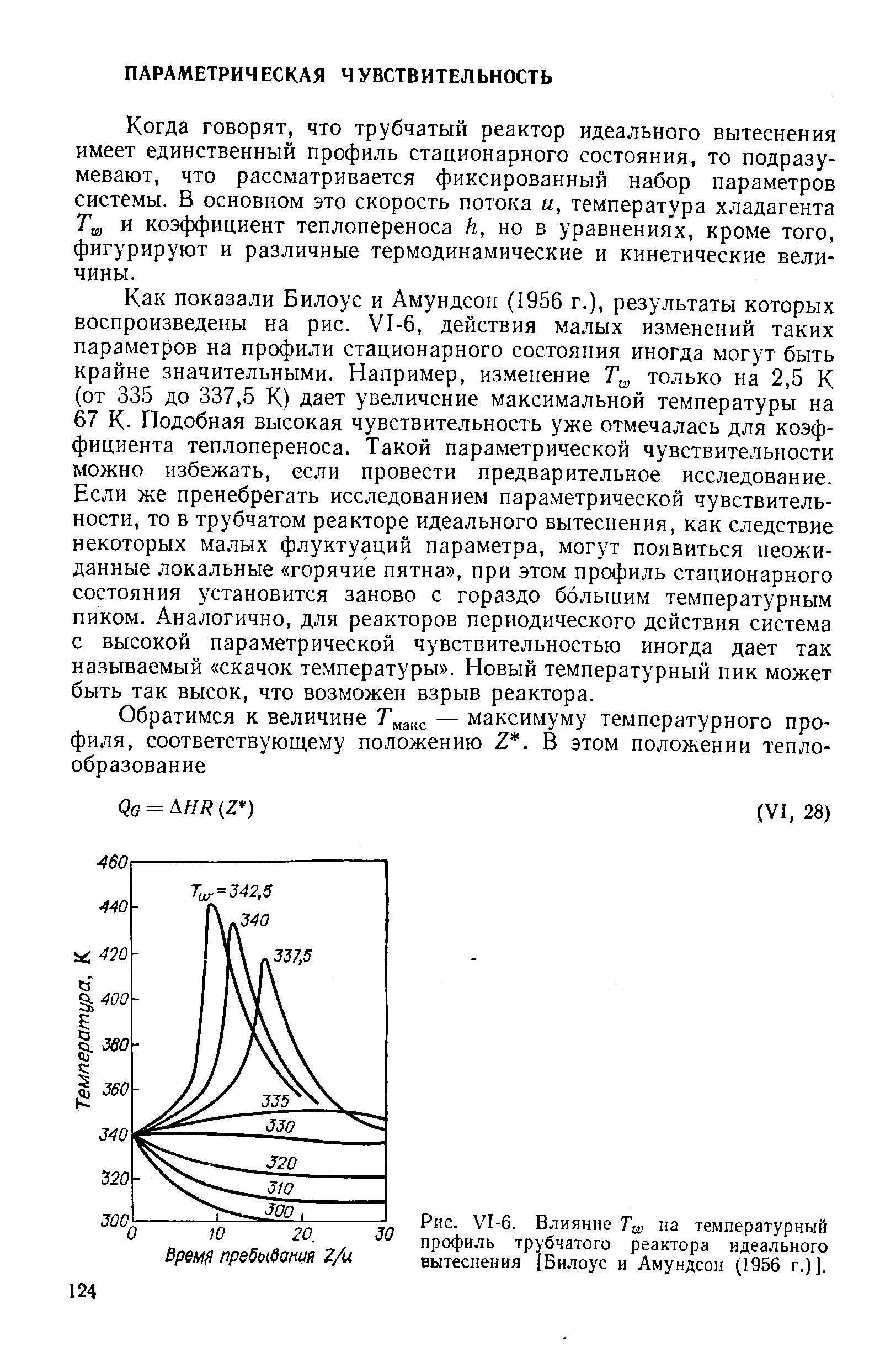 Как показали Билоус и Амундсон (1956 г.), результаты которых воспроизведены на рис. 1-6, действия малых изменений таких параметров на профили стационарного состояния иногда могут быть крайне значительными. Например, изменение только на 2,5 К (от 335 до 337,5 К) дает увеличение максимальной температуры на 67 К. Подобная высокая чувствительность уже отмечалась для коэффициента теплопереноса. Такой параметрической чувствительности можно избежать, если провести предварительное исследование. Если же пренебрегать исследованием параметрической чувствительности, то в трубчатом реакторе идеального вытеснения, как следствие некоторых малых флуктуаций параметра, могут появиться неожиданные локальные горячие пятна , при этом профиль стационарного состояния установится заново с гораздо большим температурным пиком. Аналогично, для реакторов периодического действия система с высокой параметрической чувствительностью иногда дает так называемый скачок температуры . Новый температурный пик может быть так высок, что возможен взрыв реактора.