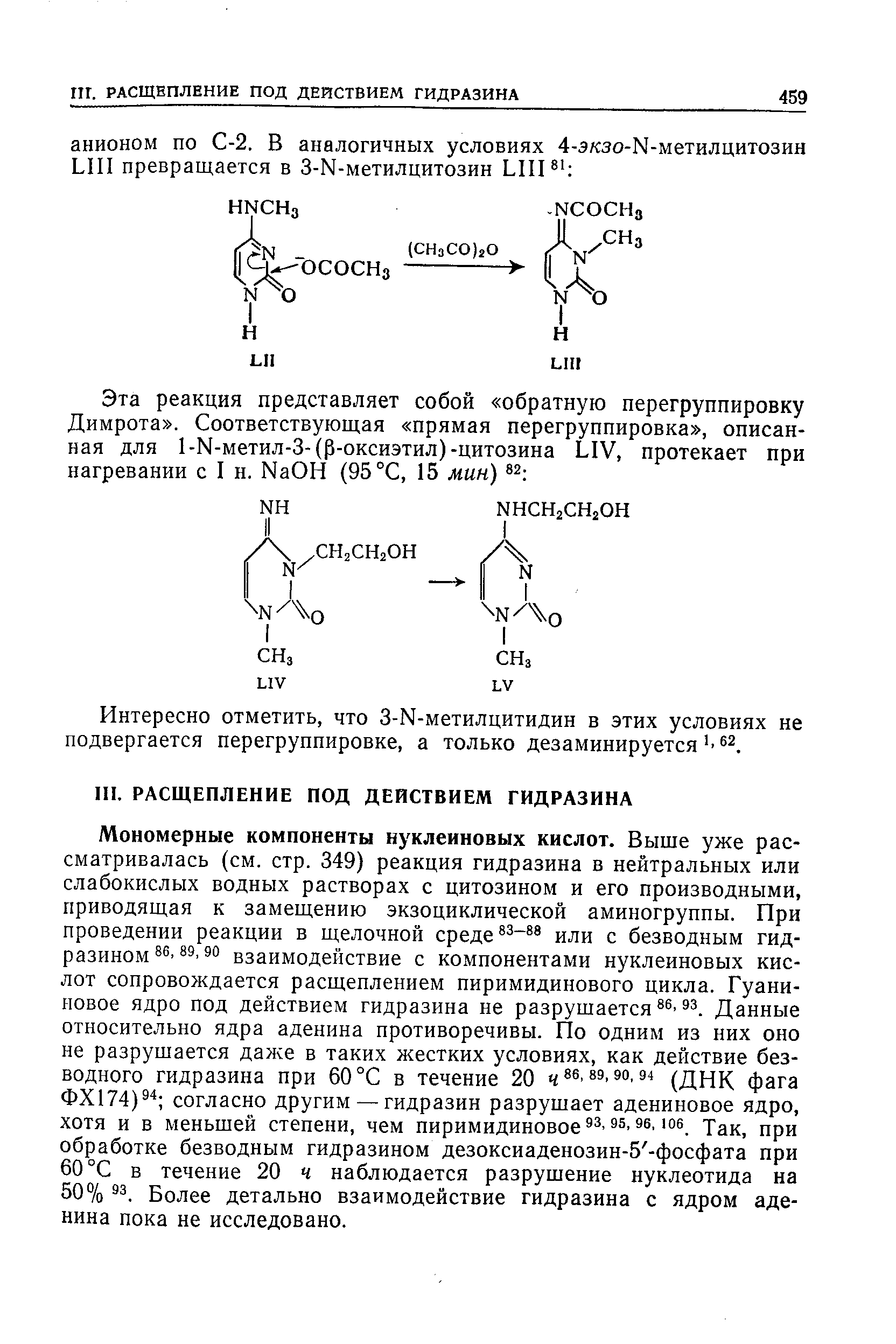 Мономерные компоненты нуклеиновых кислот. Выще уже рассматривалась (см. стр. 349) реакция гидразина в нейтральных или слабокислых водных растворах с цитозином и его производными, приводящая к замещению экзоциклической аминогруппы. При проведении реакции в щелочной среде -88 иди с безводным гидразином 3° взаимодействие с компонентами нуклеиновых кислот сопровождается расщеплением пиримидинового цикла. Гуани-иовое ядро под действием гидразина не разрушается Данные относительно ядра аденина противоречивы. По одним из них оно не разрушается даже в таких жестких условиях, как действие безводного гидразина при 60 °С в течение 20 486,89,90,94 (днК фага ФХ174) согласно другим — гидразин разрушает адениновое ядро, хотя и в меньшей степени, чем пиримидиновое s. Так, при обработке безводным гидразином дезоксиаденозин-5 -фосфата при 60 °С в течение 20 ч наблюдается разрушение нуклеотида на 50% S3. Более детально взаимодействие гидразина с ядром аденина пока не исследовано.