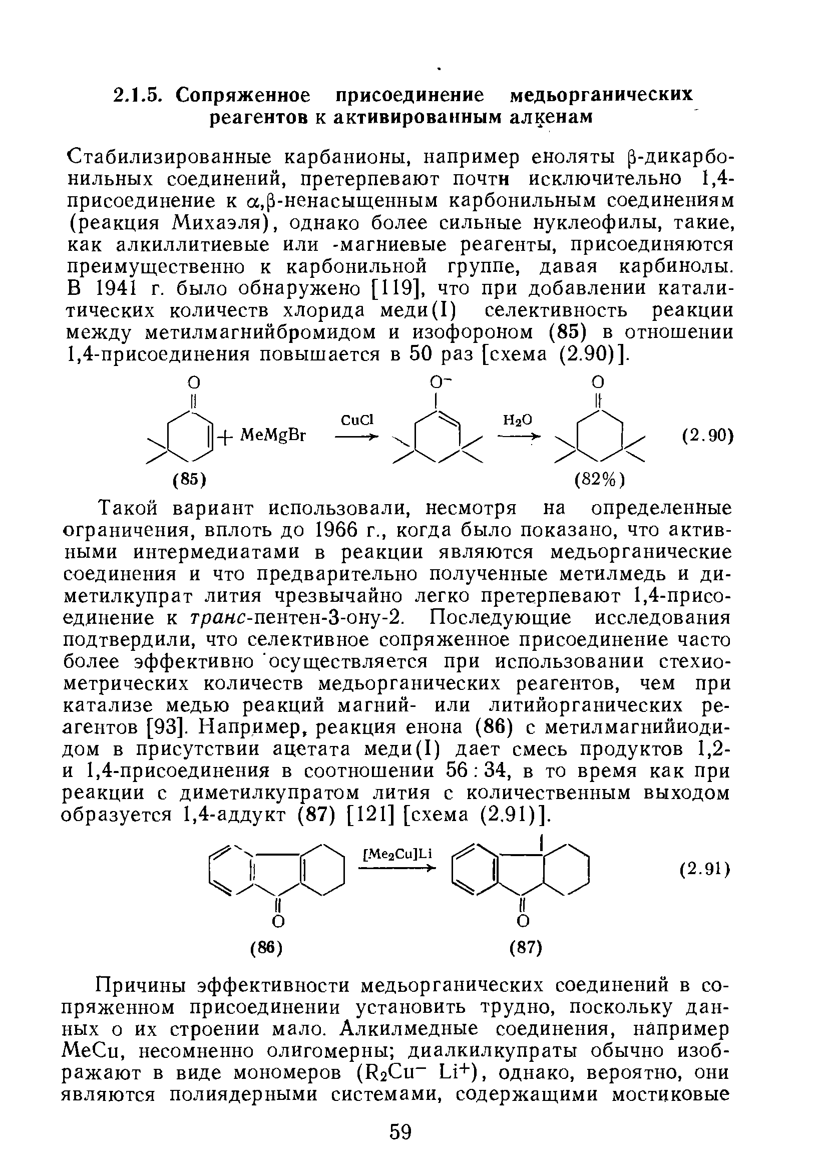 Стабилизированные карбанионы, например еноляты р-дикарбо-нильных соединений, претерпевают почти исключительно 1,4-присоединение к а,р-ненасыщенным карбонильным соединениям (реакция Михаэля), однако более сильные нуклеофилы, такие, как алкиллитиевые или -магниевые реагенты, присоединяются преимущественно к карбонильной группе, давая карбинолы. В 1941 г. было обнаружено [119], что при добавлении каталитических количеств хлорида меди(1) селективность реакции между метилмагнийбромидом и изофороном (85) в отношении 1,4-присоединения повышается в 50 раз [схема (2.90)].