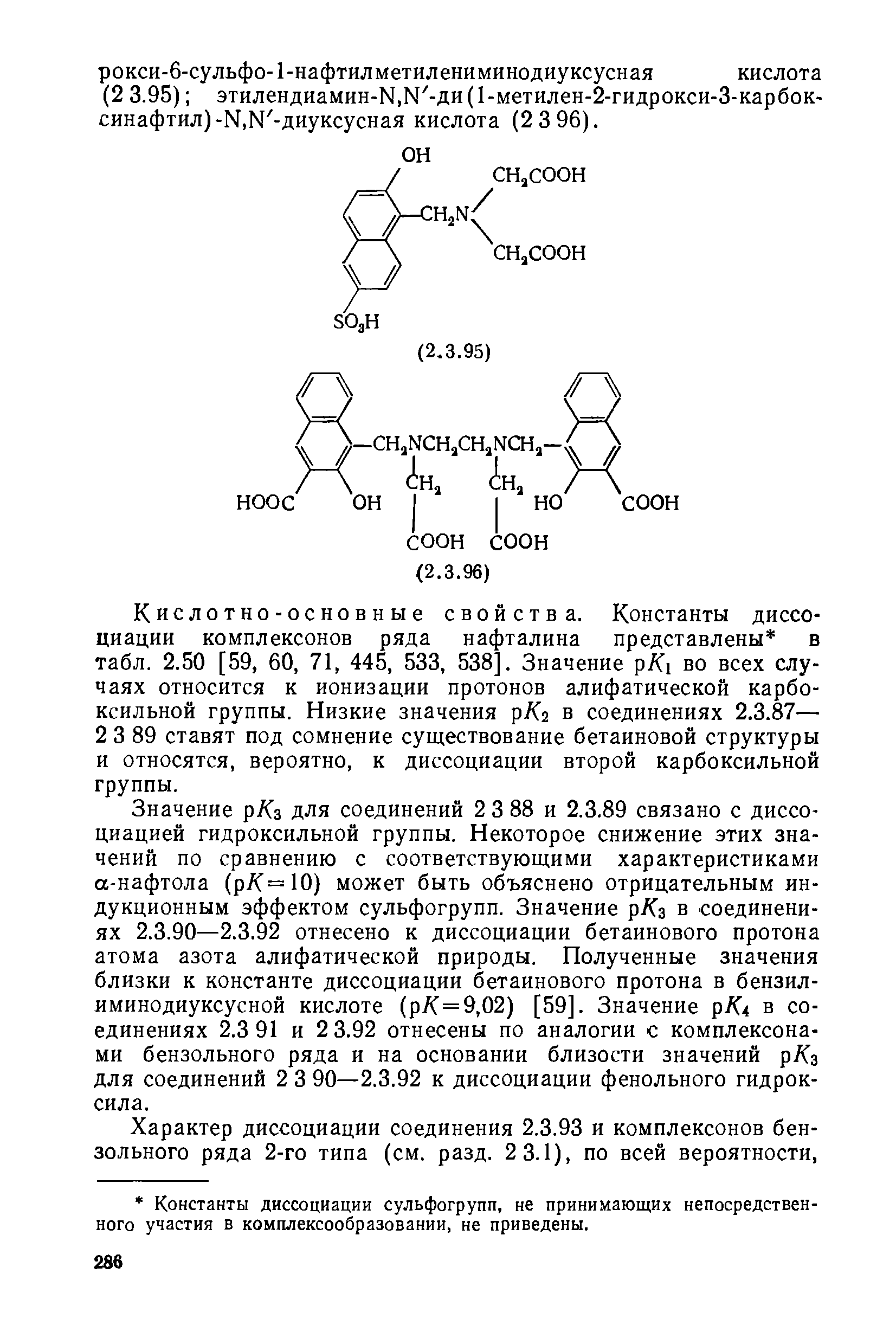 Значение р/Сз для соединений 2 3 88 и 2.3.89 связано с диссоциацией гидроксильной группы. Некоторое снижение этих значений по сравнению с соответствующими характеристиками а-нафтола (р/С=10) может быть объяснено отрицательным индукционным эффектом сульфогрупп. Значение р/Сз в соединениях 2.3.90—2.3.92 отнесено к диссоциации бетаинового протона атома азота алифатической природы. Полученные значения близки к константе диссоциации бетаинового протона в бензилиминодиуксусной кислоте (р/С=9,02) [59]. Значение р/С4 в соединениях 2.3 91 и 2 3.92 отнесены по аналогии с комплексонами бензольного ряда и на основании близости значений р/Сз для соединений 2 3 90—2.3.92 к диссоциации фенольного гидроксила.