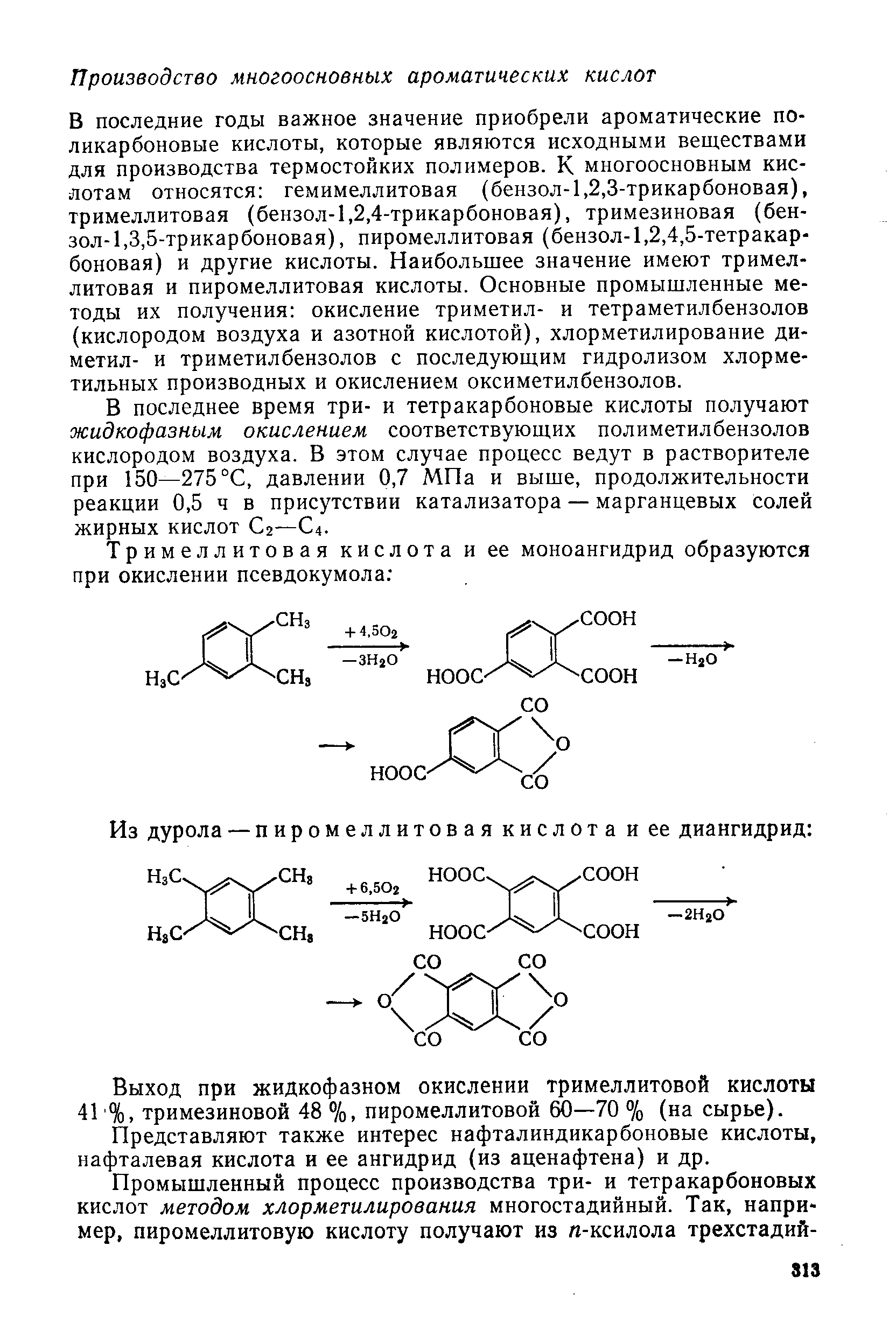 В последние годы важное значение приобрели ароматические по-ликарбоновые кислоты, которые являются исходными веществами для производства термостойких полимеров. К многоосновным кислотам относятся гемимеллитовая (бензол-1,2,3-трикарбоновая), тримеллитовая (бензол-1,2,4-трикарбоновая), тримезиновая (бензол-1,3,5-трикарбоновая), пиромеллитовая (бензол-1,2,4,5-тетракарбоновая) и другие кислоты. Наибольшее значение имеют тримеллитовая и пиромеллитовая кислоты. Основные промышленные методы их получения окисление триметил- и тетраметилбензолов (кислородом воздуха и азотной кислотой), хлорметилирование диметил- и триметилбензолов с последующим гидролизом хлорме-тильных производных и окислением оксиметилбензолов.