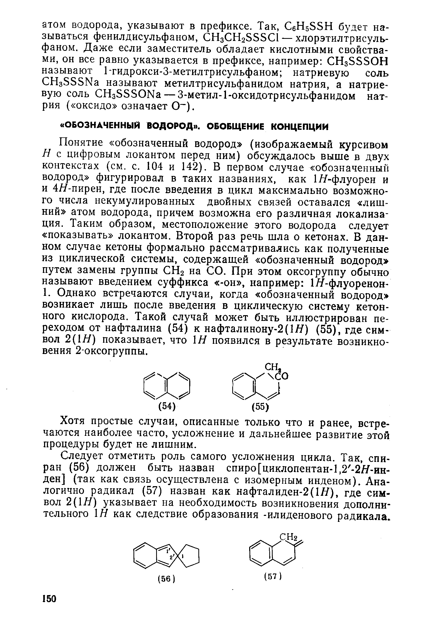 Понятие обозначенный водород (изображаемый курсивом Н с цифровым локантом перед ним) обсуждалось выше в двух контекстах (см. с. 104 и 142). В первом случае обозначенный водород фигурировал в таких названиях, как 1Я-флуорен и и 4Я-пирен, где после введения в цикл максимально возможного числа некумулированных двойных связей оставался лишний атом водорода, причем возможна его различная локализация. Таким образом, местоположение этого водорода следует показывать локантом. Второй раз речь шла о кетонах. В данном случае кетоны формально рассматривались как полученные из циклической системы, содержащей обозначенный водород путем замены группы СНг на СО. При этом оксогруппу обычно называют введением суффикса -он , например 1Я-флуоренон-1. Однако встречаются случаи, когда обозначенный водород возникает лишь после введения в циклическую систему кетон-ного кислорода. Такой случай может быть иллюстрирован переходом от нафталина (54) к нафталинону-2(1Я) (55), где символ 2(1Я) показывает, что Н появился в результате возникновения 2-оксогруппы.