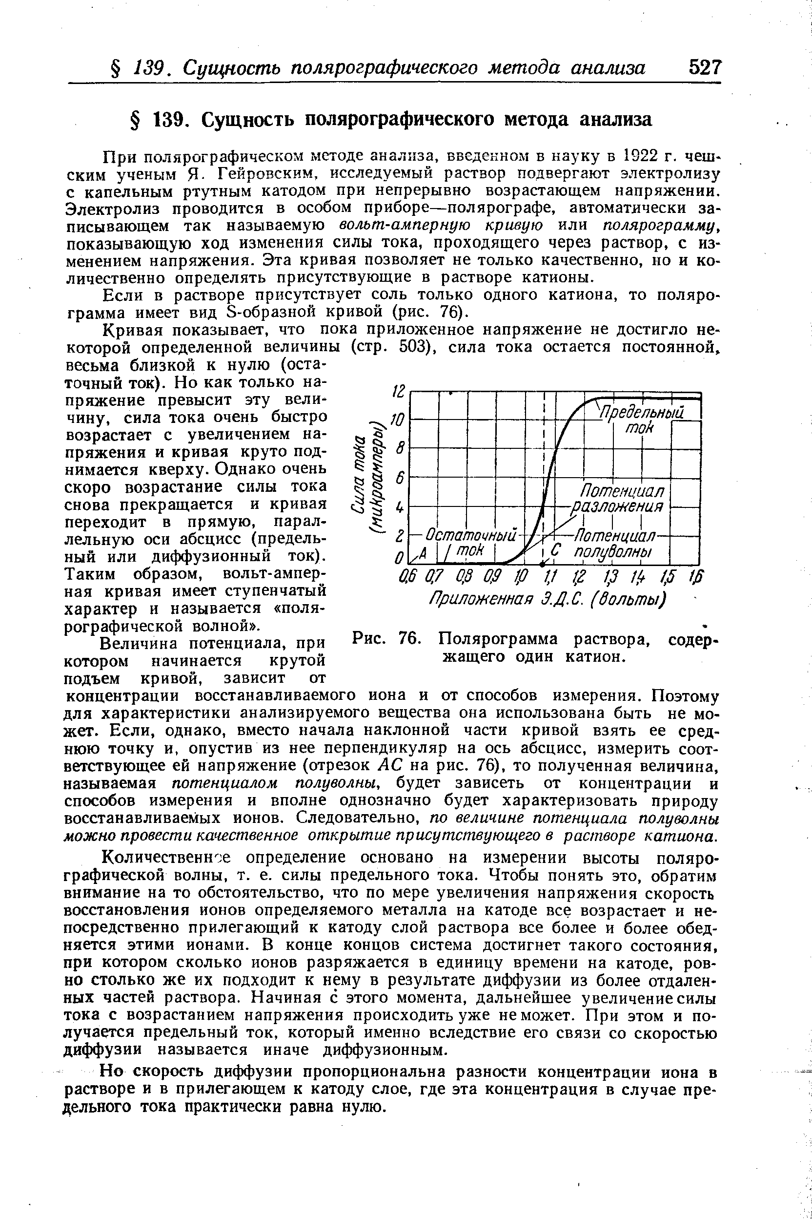 При полярографическом методе анализа, введенном в науку в 1922 г. чешским ученым Я- Гейровским, исследуемый раствор подвергают электролизу с капельным ртутным катодом при непрерывно возрастающем напряжении. Электролиз проводится в особом приборе—полярографе, автоматически записывающем так называемую вольт-амперную кривую или полярограмму, показывающую ход изменения силы тока, проходящего через раствор, с изменением напряжения. Эта кривая позволяет не только качественно, но и количественно определять присутствующие в растворе катионы.